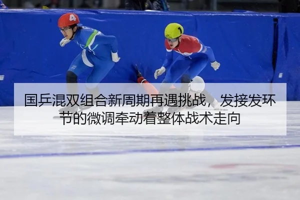 国乒混双组合新周期再遇挑战，发接发环节的微调牵动着整体战术走向